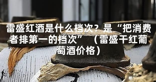 雷盛红酒是什么档次？是“把消费者排第一的档次” （雷盛干红葡萄酒价格）
